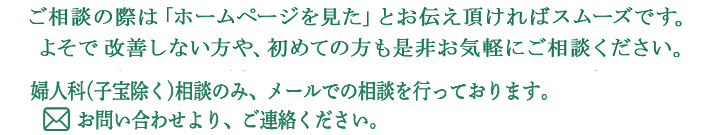 ご相談の際は、｢ホームページを見た｣とお伝え頂ければスムーズです。他所で改善しない方や、初めての方も是非お気軽にご相談下さい。婦人科(子宝除く)相談のみ、メールでの相談を行っております。お問い合わせより、ご連絡ください。